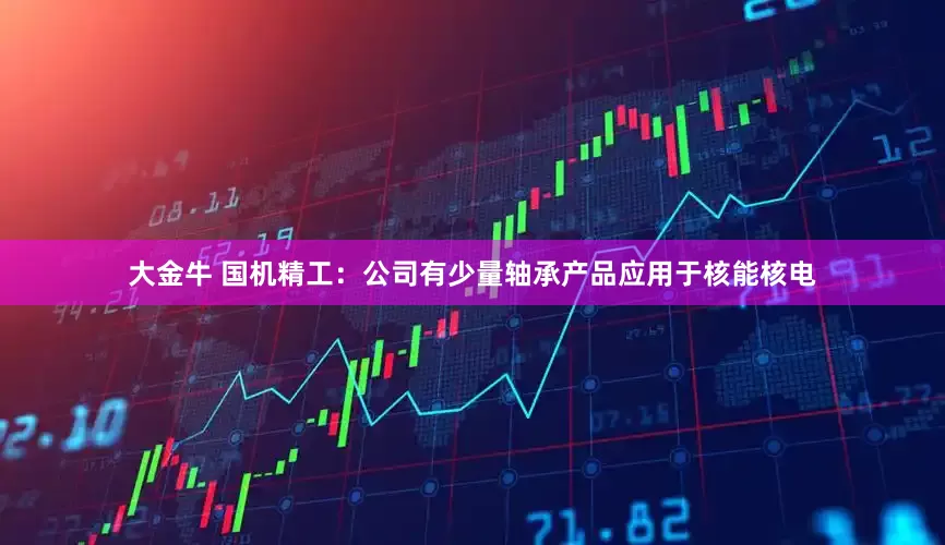 大金牛 国机精工：公司有少量轴承产品应用于核能核电