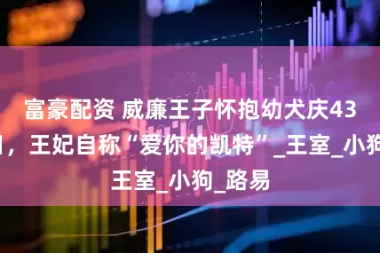 富豪配资 威廉王子怀抱幼犬庆43岁生日，王妃自称“爱你的凯特”_王室_小狗_路易