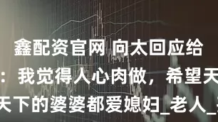 鑫配资官网 向太回应给郭碧婷买地：我觉得人心肉做，希望天下的婆婆都爱媳妇_老人_孩子_年轻人