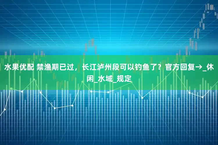 水果优配 禁渔期已过，长江泸州段可以钓鱼了？官方回复→_休闲_水域_规定