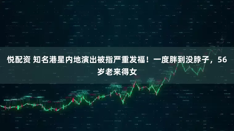 悦配资 知名港星内地演出被指严重发福！一度胖到没脖子，56岁老来得女