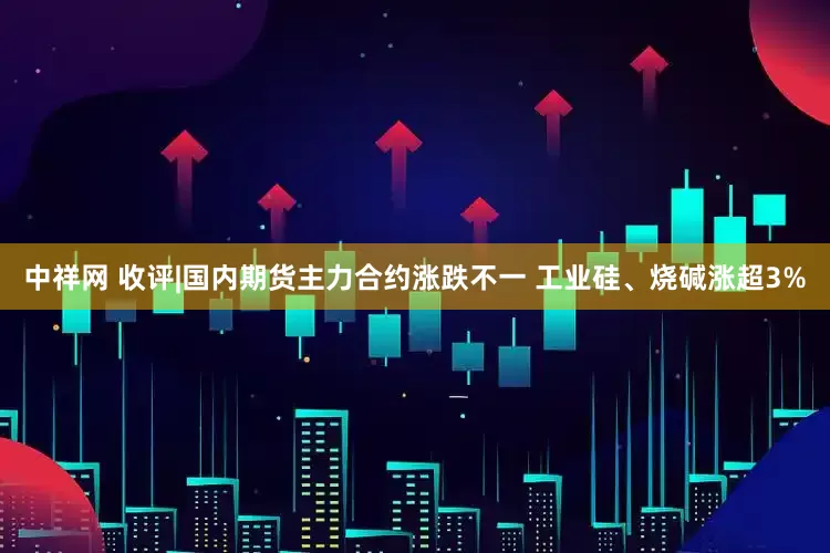 中祥网 收评|国内期货主力合约涨跌不一 工业硅、烧碱涨超3%