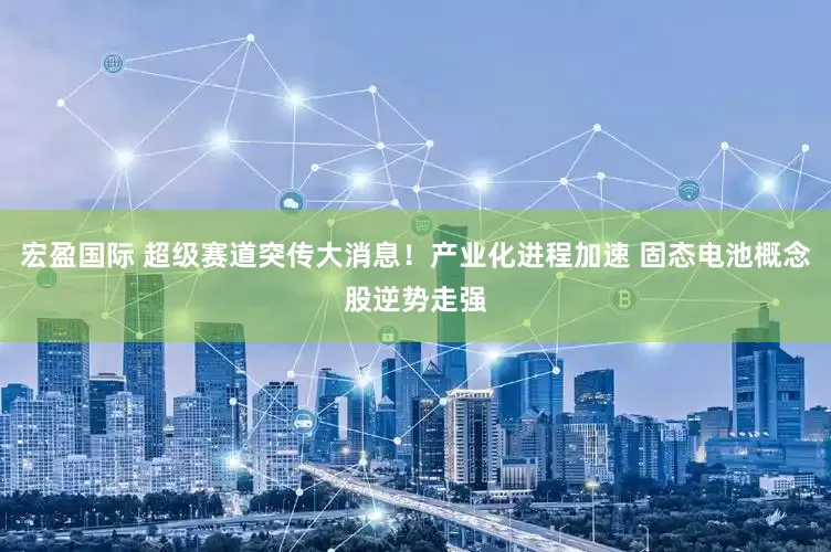 宏盈国际 超级赛道突传大消息！产业化进程加速 固态电池概念股逆势走强