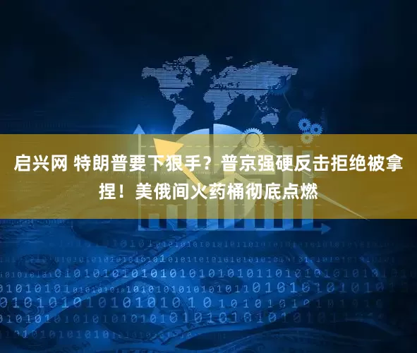 启兴网 特朗普要下狠手？普京强硬反击拒绝被拿捏！美俄间火药桶彻底点燃