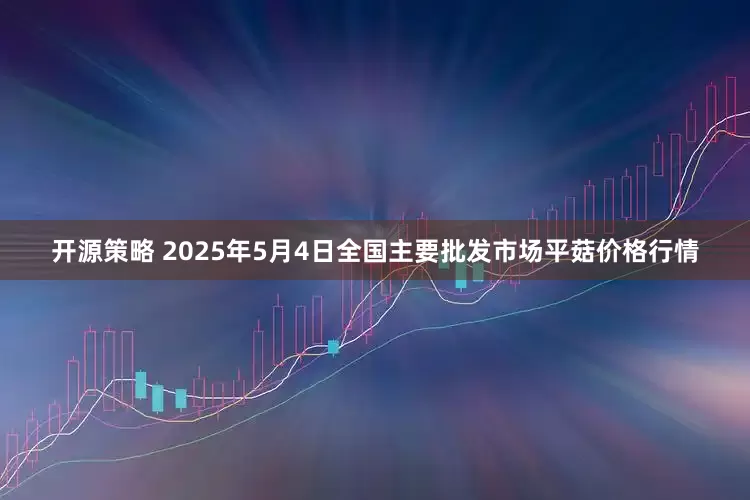 开源策略 2025年5月4日全国主要批发市场平菇价格行情