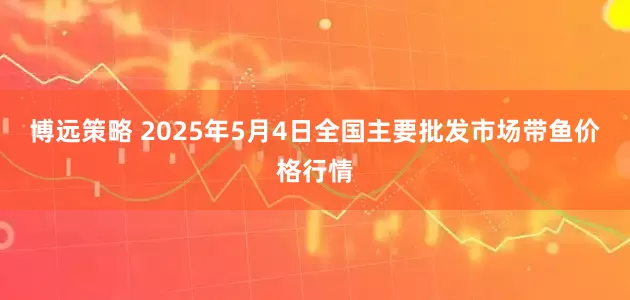 博远策略 2025年5月4日全国主要批发市场带鱼价格行情