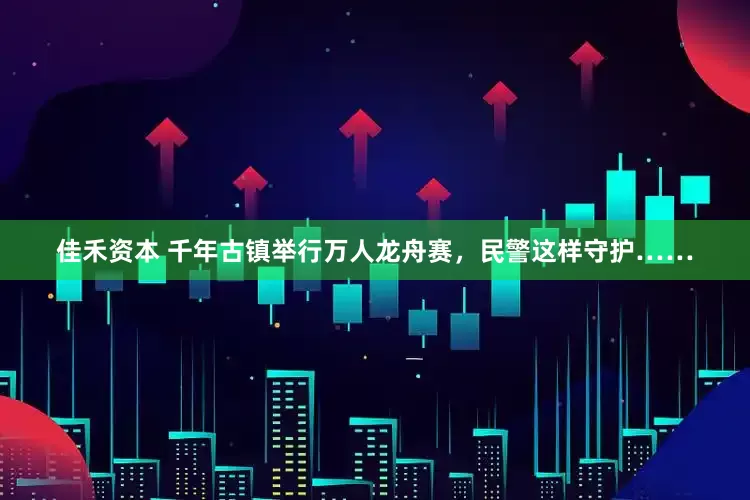 佳禾资本 千年古镇举行万人龙舟赛，民警这样守护……